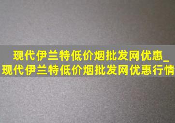 现代伊兰特(低价烟批发网)优惠_现代伊兰特(低价烟批发网)优惠行情