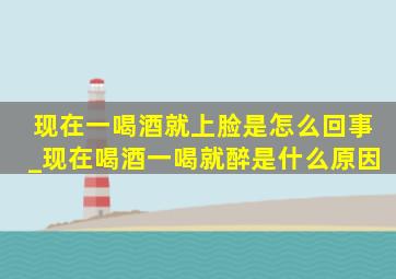 现在一喝酒就上脸是怎么回事_现在喝酒一喝就醉是什么原因