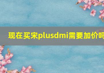 现在买宋plusdmi需要加价吗