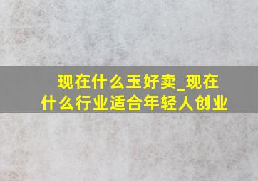 现在什么玉好卖_现在什么行业适合年轻人创业