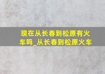 现在从长春到松原有火车吗_从长春到松原火车