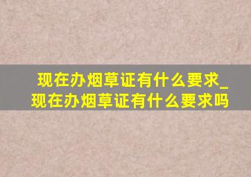 现在办烟草证有什么要求_现在办烟草证有什么要求吗