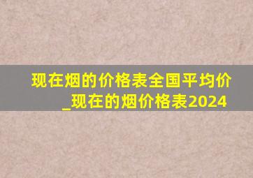 现在烟的价格表全国平均价_现在的烟价格表2024