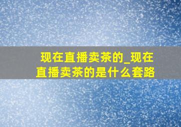 现在直播卖茶的_现在直播卖茶的是什么套路