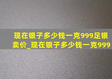 现在银子多少钱一克999足银卖价_现在银子多少钱一克999