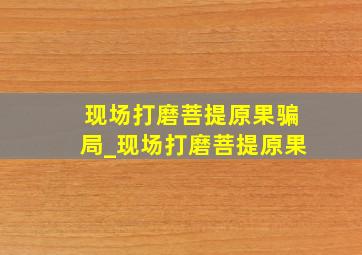 现场打磨菩提原果骗局_现场打磨菩提原果