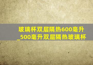 玻璃杯双层隔热600毫升_500毫升双层隔热玻璃杯