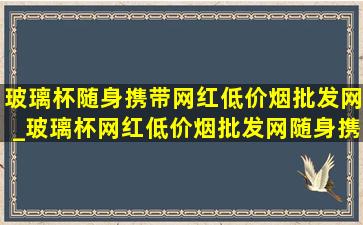 玻璃杯随身携带网红(低价烟批发网)_玻璃杯网红(低价烟批发网)随身携带