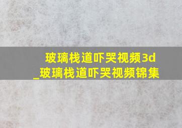 玻璃栈道吓哭视频3d_玻璃栈道吓哭视频锦集