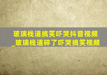 玻璃栈道搞笑吓哭抖音视频_玻璃栈道碎了吓哭搞笑视频