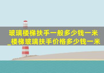 玻璃楼梯扶手一般多少钱一米_楼梯玻璃扶手价格多少钱一米