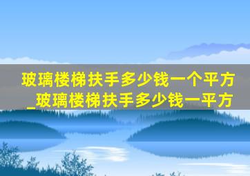 玻璃楼梯扶手多少钱一个平方_玻璃楼梯扶手多少钱一平方