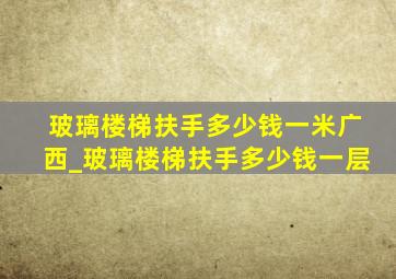 玻璃楼梯扶手多少钱一米广西_玻璃楼梯扶手多少钱一层