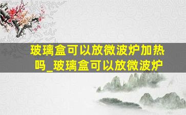 玻璃盒可以放微波炉加热吗_玻璃盒可以放微波炉