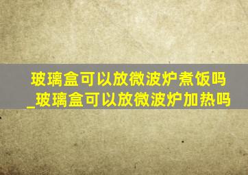 玻璃盒可以放微波炉煮饭吗_玻璃盒可以放微波炉加热吗