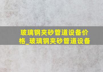 玻璃钢夹砂管道设备价格_玻璃钢夹砂管道设备