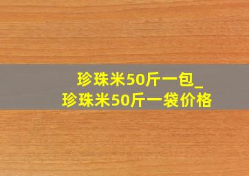 珍珠米50斤一包_珍珠米50斤一袋价格