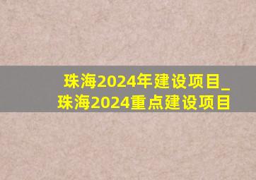 珠海2024年建设项目_珠海2024重点建设项目