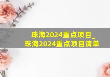 珠海2024重点项目_珠海2024重点项目清单