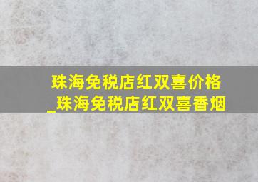 珠海免税店红双喜价格_珠海免税店红双喜香烟