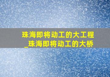 珠海即将动工的大工程_珠海即将动工的大桥