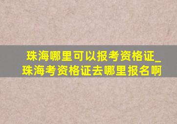 珠海哪里可以报考资格证_珠海考资格证去哪里报名啊