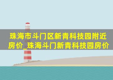 珠海市斗门区新青科技园附近房价_珠海斗门新青科技园房价