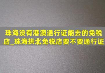 珠海没有港澳通行证能去的免税店_珠海拱北免税店要不要通行证