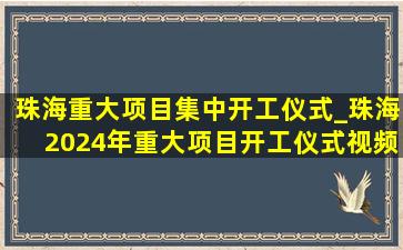 珠海重大项目集中开工仪式_珠海2024年重大项目开工仪式视频