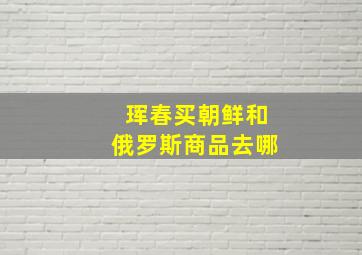 珲春买朝鲜和俄罗斯商品去哪