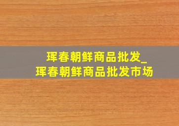 珲春朝鲜商品批发_珲春朝鲜商品批发市场