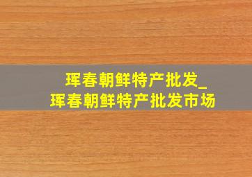 珲春朝鲜特产批发_珲春朝鲜特产批发市场