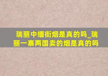 瑞丽中缅街烟是真的吗_瑞丽一寨两国卖的烟是真的吗