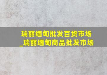 瑞丽缅甸批发百货市场_瑞丽缅甸商品批发市场