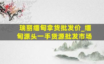 瑞丽缅甸拿货批发价_缅甸源头一手货源批发市场