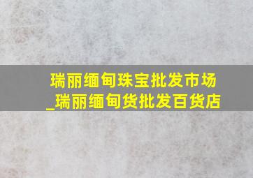 瑞丽缅甸珠宝批发市场_瑞丽缅甸货批发百货店