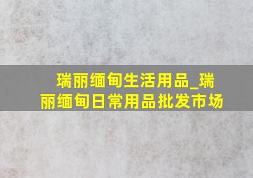 瑞丽缅甸生活用品_瑞丽缅甸日常用品批发市场