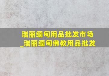 瑞丽缅甸用品批发市场_瑞丽缅甸佛教用品批发