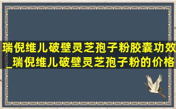 瑞倪维儿破壁灵芝孢子粉胶囊功效_瑞倪维儿破壁灵芝孢子粉的价格