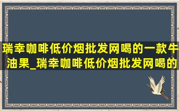 瑞幸咖啡(低价烟批发网)喝的一款牛油果_瑞幸咖啡(低价烟批发网)喝的一款有奶油