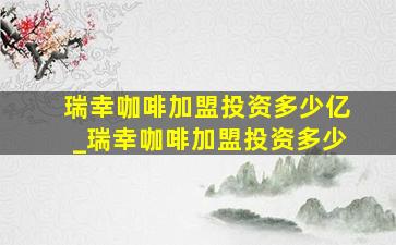 瑞幸咖啡加盟投资多少亿_瑞幸咖啡加盟投资多少