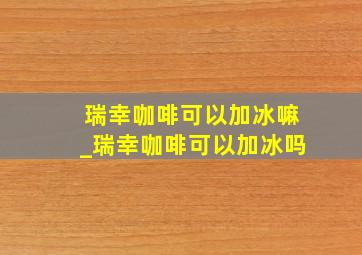 瑞幸咖啡可以加冰嘛_瑞幸咖啡可以加冰吗