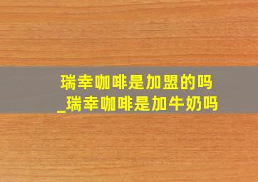 瑞幸咖啡是加盟的吗_瑞幸咖啡是加牛奶吗