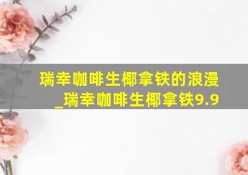 瑞幸咖啡生椰拿铁的浪漫_瑞幸咖啡生椰拿铁9.9