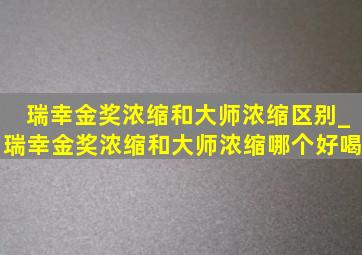 瑞幸金奖浓缩和大师浓缩区别_瑞幸金奖浓缩和大师浓缩哪个好喝