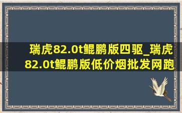 瑞虎82.0t鲲鹏版四驱_瑞虎82.0t鲲鹏版(低价烟批发网)跑多少