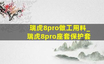 瑞虎8pro做工用料_瑞虎8pro座套保护套