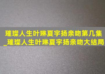 璀璨人生叶琳夏宇扬亲吻第几集_璀璨人生叶琳夏宇扬亲吻大结局