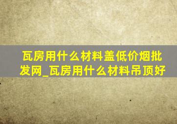 瓦房用什么材料盖(低价烟批发网)_瓦房用什么材料吊顶好