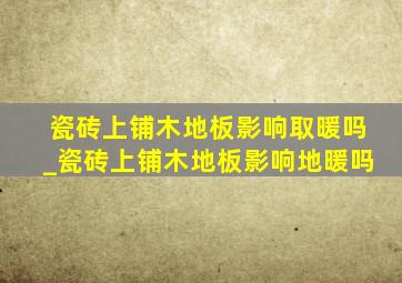 瓷砖上铺木地板影响取暖吗_瓷砖上铺木地板影响地暖吗